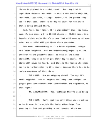 1
2
3
4
5
6
7
8
9
10
11
12
13
14
15
16
17
18
19
20
21
22
23
24
25
Kari McGrath, CCR, RMR, CRR - Court Reporter
kari.mcgrath@yahoo.com
18
claims to proceed in district court. And they find it
cognizable because "for most" -- that's the phrase they use,
"for most," you know, "illegal aliens," is the phrase they
use in that case, there is no day in court for the claim
that's being alleged there.
And, here, Your Honor, it is undoubtedly true, you know,
even if, you know, a 1 in 20,000 chance -- 20,000 cases in a
decade, right, maybe there's a case that will come up at some
point and a child will get those claim presented.
You know, overwhelming -- it's never happened, though.
It's never happened. For the overwhelming majority of the
children in the putative class, as well as the named
plaintiff, they will never get their day in court. This
claim will never be heard. And that is the reason why there
has to be jurisdiction in this court, because there has to be
review somewhere of that claim.
THE COURT: Are we skipping ahead? You say it's
never happened. But it happens routinely that immigration
judges give continuances when continuances are requested, is
that right?
MR. ARULANANTHAM: Yes, although they're also being
--
THE COURT: Isn't that the only thing you're asking
me to do now, is to enjoin the immigration judge from
granting -- from not granting a continuance, which are
Case 2:14-cv-01026-TSZ Document 113 Filed 04/06/15 Page 18 of 124
 