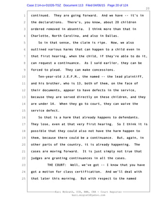 1
2
3
4
5
6
7
8
9
10
11
12
13
14
15
16
17
18
19
20
21
22
23
24
25
Kari McGrath, CCR, RMR, CRR - Court Reporter
kari.mcgrath@yahoo.com
20
continued. They are going forward. And we have -- it's in
the declarations. There's, you know, about 20 children
ordered removed in absentia. I think more than that in
Charlotte, North Carolina, and also in Dallas.
So in that sense, the claim is ripe. Now, we also
outlined various harms that can happen to a child even in
that first hearing, when the child, if they're able to do it,
can request a continuance. As I said earlier, they can be
forced to plead. They can make concessions.
Ten-year-old J.E.F.M., the named -- the lead plaintiff,
and his brother, who is 13, both of them, on the face of
their documents, appear to have defects in the service,
because they are served directly on these children, and they
are under 14. When they go to court, they can waive the
service defect.
So that is a harm that already happens to defendants.
They lose, even at that very first hearing. So I think it is
possible that they could also not have the harm happen to
them, because there could be a continuance. But, again, in
other parts of the country, it is already happening. The
cases are moving forward. It is just simply not true that
judges are granting continuances in all the cases.
THE COURT: Well, we've got -- I know that you have
got a motion for class certification. And we'll deal with
that later this morning. But with respect to the named
Case 2:14-cv-01026-TSZ Document 113 Filed 04/06/15 Page 20 of 124
 
