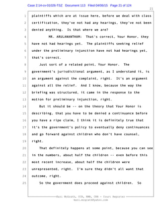 1
2
3
4
5
6
7
8
9
10
11
12
13
14
15
16
17
18
19
20
21
22
23
24
25
Kari McGrath, CCR, RMR, CRR - Court Reporter
kari.mcgrath@yahoo.com
21
plaintiffs which are at issue here, before we deal with class
certification, they've not had any hearings, they've not been
denied anything. Is that where we are?
MR. ARULANANTHAM: That's correct, Your Honor, they
have not had hearings yet. The plaintiffs seeking relief
under the preliminary injunction have not had hearings yet,
that's correct.
Just sort of a related point, Your Honor. The
government's jurisdictional argument, as I understand it, is
an argument against the complaint, right. It's an argument
against all the relief. And I know, because the way the
briefing was structured, it came in the response to the
motion for preliminary injunction, right.
But it should be -- on the theory that Your Honor is
describing, that you have to be denied a continuance before
you have a ripe claim, I think it is definitely true that
it's the government's policy to eventually deny continuances
and go forward against children who don't have counsel,
right.
That definitely happens at some point, because you can see
in the numbers, about half the children -- even before this
most recent increase, about half the children were
unrepresented, right. I'm sure they didn't all want that
outcome, right.
So the government does proceed against children. So
Case 2:14-cv-01026-TSZ Document 113 Filed 04/06/15 Page 21 of 124
 