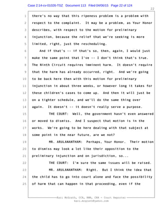 1
2
3
4
5
6
7
8
9
10
11
12
13
14
15
16
17
18
19
20
21
22
23
24
25
Kari McGrath, CCR, RMR, CRR - Court Reporter
kari.mcgrath@yahoo.com
22
there's no way that this ripeness problem is a problem with
respect to the complaint. It may be a problem, as Your Honor
describes, with respect to the motion for preliminary
injunction, because the relief that we're seeking is more
limited, right, just the rescheduling.
And if that's -- if that's so, then, again, I would just
make the same point that I've -- I don't think that's true.
The Ninth Circuit requires imminent harm. It doesn't require
that the harm has already occurred, right. And we're going
to be back here then with this motion for preliminary
injunction in about three weeks, or however long it takes for
these children's cases to come up. And then it will just be
on a tighter schedule, and we'll do the same thing over
again. It doesn't -- it doesn't really serve a purpose.
THE COURT: Well, the government hasn't even answered
or moved to dismiss. And I suspect that motion is in the
works. We're going to be here dealing with that subject at
some point in the near future, are we not?
MR. ARULANANTHAM: Perhaps, Your Honor. Their motion
to dismiss may look a lot like their opposition to the
preliminary injunction and on jurisdiction, so...
THE COURT: I'm sure the same issues will be raised.
MR. ARULANANTHAM: Right. But I think the idea that
the child has to go into court alone and face the possibility
of harm that can happen in that proceeding, even if the
Case 2:14-cv-01026-TSZ Document 113 Filed 04/06/15 Page 22 of 124
 