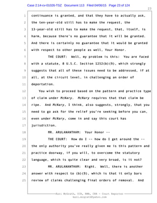 1
2
3
4
5
6
7
8
9
10
11
12
13
14
15
16
17
18
19
20
21
22
23
24
25
Kari McGrath, CCR, RMR, CRR - Court Reporter
kari.mcgrath@yahoo.com
23
continuance is granted, and that they have to actually ask,
the ten-year-old still has to make the request, the
13-year-old still has to make the request, that, itself, is
harm, because there's no guarantee that it will be granted.
And there is certainly no guarantee that it would be granted
with respect to other people as well, Your Honor.
THE COURT: Well, my problem is this: You are faced
with a statute, 8 U.S.C. Section 1252(b)(9), which strongly
suggests that all of these issues need to be addressed, if at
all, at the circuit level, in challenging an order of
deportation.
You wish to proceed based on the pattern and practice type
of claim under McNary. McNary requires that that claim be
ripe. And McNary, I think, also suggests, strongly, that you
need to go ask for the relief you're seeking before you can,
even under McNary, come in and say this court has
jurisdiction.
MR. ARULANANTHAM: Your Honor --
THE COURT: How do I -- how do I get around the --
the only authority you've really given me is this pattern and
practice doorway, if you will, to overcome the statutory
language, which is quite clear and very broad, is it not?
MR. ARULANANTHAM: Right. Well, there is another
answer with respect to (b)(9), which is that it only bars
review of claims challenging final orders of removal. And
Case 2:14-cv-01026-TSZ Document 113 Filed 04/06/15 Page 23 of 124
 