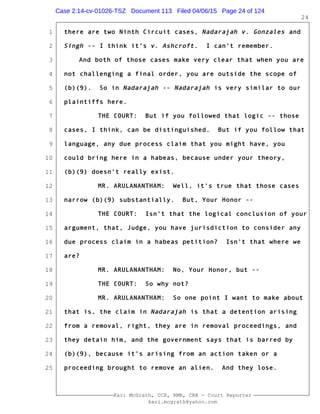 1
2
3
4
5
6
7
8
9
10
11
12
13
14
15
16
17
18
19
20
21
22
23
24
25
Kari McGrath, CCR, RMR, CRR - Court Reporter
kari.mcgrath@yahoo.com
24
there are two Ninth Circuit cases, Nadarajah v. Gonzales and
Singh -- I think it's v. Ashcroft. I can't remember.
And both of those cases make very clear that when you are
not challenging a final order, you are outside the scope of
(b)(9). So in Nadarajah -- Nadarajah is very similar to our
plaintiffs here.
THE COURT: But if you followed that logic -- those
cases, I think, can be distinguished. But if you follow that
language, any due process claim that you might have, you
could bring here in a habeas, because under your theory,
(b)(9) doesn't really exist.
MR. ARULANANTHAM: Well, it's true that those cases
narrow (b)(9) substantially. But, Your Honor --
THE COURT: Isn't that the logical conclusion of your
argument, that, Judge, you have jurisdiction to consider any
due process claim in a habeas petition? Isn't that where we
are?
MR. ARULANANTHAM: No, Your Honor, but --
THE COURT: So why not?
MR. ARULANANTHAM: So one point I want to make about
that is, the claim in Nadarajah is that a detention arising
from a removal, right, they are in removal proceedings, and
they detain him, and the government says that is barred by
(b)(9), because it's arising from an action taken or a
proceeding brought to remove an alien. And they lose.
Case 2:14-cv-01026-TSZ Document 113 Filed 04/06/15 Page 24 of 124
 