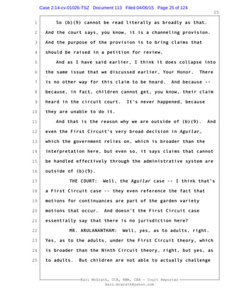 1
2
3
4
5
6
7
8
9
10
11
12
13
14
15
16
17
18
19
20
21
22
23
24
25
Kari McGrath, CCR, RMR, CRR - Court Reporter
kari.mcgrath@yahoo.com
25
So (b)(9) cannot be read literally as broadly as that.
And the court says, you know, it is a channeling provision.
And the purpose of the provision is to bring claims that
should be raised in a petition for review.
And as I have said earlier, I think it does collapse into
the same issue that we discussed earlier, Your Honor. There
is no other way for this claim to be heard. And because --
because, in fact, children cannot get, you know, their claim
heard in the circuit court. It's never happened, because
they are unable to do it.
And that is the reason why we are outside of (b)(9). And
even the First Circuit's very broad decision in Aguilar,
which the government relies on, which is broader than the
interpretation here, but even so, it says claims that cannot
be handled effectively through the administrative system are
outside of (b)(9).
THE COURT: Well, the Aguilar case -- I think that's
a First Circuit case -- they even reference the fact that
motions for continuances are part of the garden variety
motions that occur. And doesn't the First Circuit case
essentially say that there is no jurisdiction here?
MR. ARULANANTHAM: Well, yes, as to adults, right.
Yes, as to the adults, under the First Circuit theory, which
is broader than the Ninth Circuit theory, right, but yes, as
to adults. But children are not able to actually challenge
Case 2:14-cv-01026-TSZ Document 113 Filed 04/06/15 Page 25 of 124
 