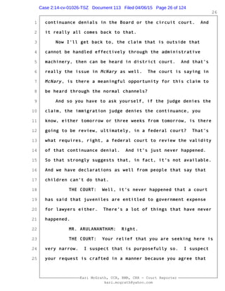 1
2
3
4
5
6
7
8
9
10
11
12
13
14
15
16
17
18
19
20
21
22
23
24
25
Kari McGrath, CCR, RMR, CRR - Court Reporter
kari.mcgrath@yahoo.com
26
continuance denials in the Board or the circuit court. And
it really all comes back to that.
Now I'll get back to, the claim that is outside that
cannot be handled effectively through the administrative
machinery, then can be heard in district court. And that's
really the issue in McNary as well. The court is saying in
McNary, is there a meaningful opportunity for this claim to
be heard through the normal channels?
And so you have to ask yourself, if the judge denies the
claim, the immigration judge denies the continuance, you
know, either tomorrow or three weeks from tomorrow, is there
going to be review, ultimately, in a federal court? That's
what requires, right, a federal court to review the validity
of that continuance denial. And it's just never happened.
So that strongly suggests that, in fact, it's not available.
And we have declarations as well from people that say that
children can't do that.
THE COURT: Well, it's never happened that a court
has said that juveniles are entitled to government expense
for lawyers either. There's a lot of things that have never
happened.
MR. ARULANANTHAM: Right.
THE COURT: Your relief that you are seeking here is
very narrow. I suspect that is purposefully so. I suspect
your request is crafted in a manner because you agree that
Case 2:14-cv-01026-TSZ Document 113 Filed 04/06/15 Page 26 of 124
 