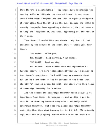 1
2
3
4
5
6
7
8
9
10
11
12
13
14
15
16
17
18
19
20
21
22
23
24
25
Kari McGrath, CCR, RMR, CRR - Court Reporter
kari.mcgrath@yahoo.com
28
that there's a rescheduling -- you know, just reschedule the
hearing while we litigate the counsel issue, to me, seems
like a more modest request and one that is equally incapable
of resolution from the child on its own, because the child is
equally incapable from appealing a denial of the continuance
as they are incapable of, you know, appealing all the rest of
their case.
Your Honor, I would like one minute. Why don't I just
preserve my one minute in the event that -- thank you, Your
Honor.
THE COURT: Thank you.
MR. FRESCO: Good morning, Your Honor.
THE COURT: Good morning.
MR. FRESCO: Leon Fresco with the Department of
Justice today. I'm more interested, obviously, in answering
Your Honor's questions. So I will keep my comments short.
But let me start with -- let me proceed in the order that
plaintiffs' counsel proceeded with, and start with this issue
of sovereign immunity for a second.
And the reason the sovereign immunity issue actually is
important, Your Honor, is because -- and we didn't get to
this in the briefing because they didn't actually plead
sovereign immunity. But once you plead sovereign immunity
under the APA, then what happens is, is 5 U.S.C. 704 actually
says that the only agency action that can be reviewable is
Case 2:14-cv-01026-TSZ Document 113 Filed 04/06/15 Page 28 of 124
 