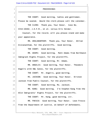 1
2
3
4
5
6
7
8
9
10
11
12
13
14
15
16
17
18
19
20
21
22
23
24
25
Kari McGrath, CCR, RMR, CRR - Court Reporter
kari.mcgrath@yahoo.com
3
PROCEEDINGS
_____________________________________________________________
THE COURT: Good morning, ladies and gentlemen.
Please be seated. Would the clerk please call the calendar.
THE CLERK: Thank you, Your Honor. Case No.
CV14-1026Z, J.E.F.M., et al. versus Eric Holder.
Counsel, for the record, will you please stand and make
your appearance.
MR. ARULANANTHAM: Thank you, Your Honor. Ahilan
Arulanantham, for the plaintiffs. Good morning.
THE COURT: Good morning.
MR. ADAMS: Good morning. Matt Adams from Northwest
Immigrant Rights Project, for the plaintiffs.
THE COURT: Good morning, Mr. Adams.
MR. ANGELIS: Good morning, Your Honor. Theodore
Angelis with K&L Gates, for the plaintiffs.
THE COURT: Mr. Angelis, good morning.
MS. JACKSON: Good morning, Your Honor. Kristen
Jackson from Public Counsel, for the plaintiffs.
THE COURT: Good morning, Ms. Jackson.
MR. KANG: Good morning. I'm Stephen Kang from the
ACLU Immigrants' Rights Project, for the plaintiffs.
THE COURT: Mr. Kang, good morning, sir.
MR. FRESCO: Good morning, Your Honor. Leon Fresco
from the Department of Justice, on behalf of defendants.
Case 2:14-cv-01026-TSZ Document 113 Filed 04/06/15 Page 3 of 124
 