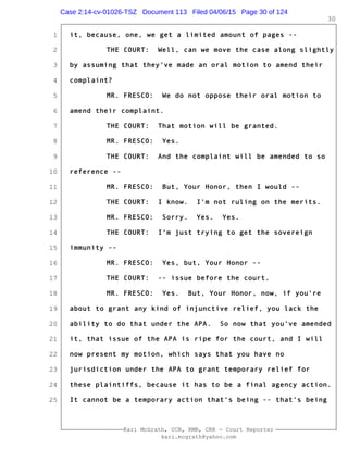 1
2
3
4
5
6
7
8
9
10
11
12
13
14
15
16
17
18
19
20
21
22
23
24
25
Kari McGrath, CCR, RMR, CRR - Court Reporter
kari.mcgrath@yahoo.com
30
it, because, one, we get a limited amount of pages --
THE COURT: Well, can we move the case along slightly
by assuming that they've made an oral motion to amend their
complaint?
MR. FRESCO: We do not oppose their oral motion to
amend their complaint.
THE COURT: That motion will be granted.
MR. FRESCO: Yes.
THE COURT: And the complaint will be amended to so
reference --
MR. FRESCO: But, Your Honor, then I would --
THE COURT: I know. I'm not ruling on the merits.
MR. FRESCO: Sorry. Yes. Yes.
THE COURT: I'm just trying to get the sovereign
immunity --
MR. FRESCO: Yes, but, Your Honor --
THE COURT: -- issue before the court.
MR. FRESCO: Yes. But, Your Honor, now, if you're
about to grant any kind of injunctive relief, you lack the
ability to do that under the APA. So now that you've amended
it, that issue of the APA is ripe for the court, and I will
now present my motion, which says that you have no
jurisdiction under the APA to grant temporary relief for
these plaintiffs, because it has to be a final agency action.
It cannot be a temporary action that's being -- that's being
Case 2:14-cv-01026-TSZ Document 113 Filed 04/06/15 Page 30 of 124
 