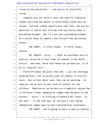 1
2
3
4
5
6
7
8
9
10
11
12
13
14
15
16
17
18
19
20
21
22
23
24
25
Kari McGrath, CCR, RMR, CRR - Court Reporter
kari.mcgrath@yahoo.com
32
listen to the plaintiffs' -- the merits of plaintiffs'
claims.
Congress has set forth a clear and specific statutory
scheme outlining the manner in which these claims must be
raised. And that scheme specifically says that, any and all
questions of law or fact arising from any action taken or
proceeding brought. But it's not just proceeding brought.
It's action taken to remove a non-citizen from the United
States --
THE COURT: A little slower. A little slower,
counsel.
MR. FRESCO: Sorry. -- shall be available only in
judicial review of a final order of removal in the Ninth
Circuit. And that, which Your Honor has pointed out, is 12
U.S.C. 52(b)(9) (sic).
Plaintiff makes the point that the -- you can challenge
anything that's not an actual order of removal in district
court. But as Your Honor said, that can be anything. So
today we can be here on the issue of counsel for the
children. Tomorrow we can be here on a complaint saying that
in children's cases immigration judges need 50 hours of due
process -- sorry -- of training to handle kids' cases. In
the next -- in the next day, we can have a case saying
immigration judges have to have training with translators.
THE COURT: You're going to have to move to Seattle.
Case 2:14-cv-01026-TSZ Document 113 Filed 04/06/15 Page 32 of 124
 