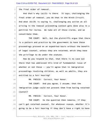 1
2
3
4
5
6
7
8
9
10
11
12
13
14
15
16
17
18
19
20
21
22
23
24
25
Kari McGrath, CCR, RMR, CRR - Court Reporter
kari.mcgrath@yahoo.com
34
the final order of removal.
And that's why (a)(5) is there. It says, challenging the
final order of removal, you do that in the Ninth Circuit.
And what (b)(9) is saying is, challenging any action at all
arising in the removal proceeding context gets done also in a
petition for review. We take all of those claims, and we
consolidate them.
THE COURT: Well, but the plaintiffs argue that there
is a pattern and practice by the government to have these
proceedings proceed on an expedited basis without the benefit
of legal counsel, unless they are retained, which they have
the privilege to do under the statute.
How do you respond to that, that there is no case out
there that has addressed this kind of fundamental issue of
whether or not these -- you'll agree that in immigration
proceedings involving children, as well as adults, they are
entitled to a fair hearing?
MR. FRESCO: Correct, Your Honor.
THE COURT: And you agree, I assume, that the
immigration judge could not prevent them from having retained
counsel?
MR. FRESCO: Correct, Your Honor.
THE COURT: So the question then remains, if they
can't get retained counsel, for whatever reason, whether it's
going to be a fair hearing if they don't have a right to have
Case 2:14-cv-01026-TSZ Document 113 Filed 04/06/15 Page 34 of 124
 