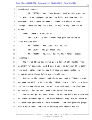 1
2
3
4
5
6
7
8
9
10
11
12
13
14
15
16
17
18
19
20
21
22
23
24
25
Kari McGrath, CCR, RMR, CRR - Court Reporter
kari.mcgrath@yahoo.com
35
appointed counsel.
MR. FRESCO: Yes, Your Honor. And so the question
is, what is an immigration hearing like, and how does it
operate? And I want to make -- there are three or four
things I want to say, so I want to try to say them in an
order.
First, there's a lot of --
THE COURT: I won't interrupt you for three or
four minutes now.
MR. FRESCO: Yes, yes. No, no, no.
THE COURT: You go ahead now.
MR. FRESCO: No, no. Sorry, Your Honor, please
interrupt.
The first thing is, we've got a lot of affidavits from
plaintiffs' counsel. And I don't want to belabor this point
too much, other than to say I'd love an opportunity to
cross-examine those folks and everything.
And so to the extent that these are just affidavits that
we have no ability to test the reliability of, it's very hard
for us to say these are the patterns and practices that are
occurring. But we can table that issue for now.
The second point, Your Honor, is to say each and every one
of these proceedings is the same whether they are an adult or
a child who proceeds without counsel. The immigration judge
has a duty under the law to develop the record and to
Case 2:14-cv-01026-TSZ Document 113 Filed 04/06/15 Page 35 of 124
 