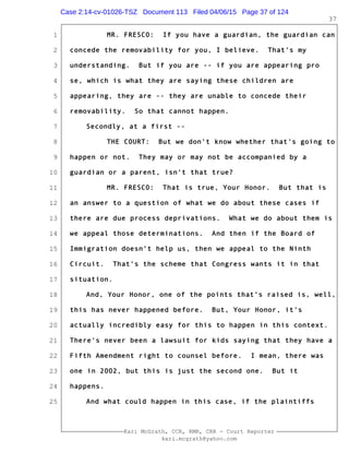 1
2
3
4
5
6
7
8
9
10
11
12
13
14
15
16
17
18
19
20
21
22
23
24
25
Kari McGrath, CCR, RMR, CRR - Court Reporter
kari.mcgrath@yahoo.com
37
MR. FRESCO: If you have a guardian, the guardian can
concede the removability for you, I believe. That's my
understanding. But if you are -- if you are appearing pro
se, which is what they are saying these children are
appearing, they are -- they are unable to concede their
removability. So that cannot happen.
Secondly, at a first --
THE COURT: But we don't know whether that's going to
happen or not. They may or may not be accompanied by a
guardian or a parent, isn't that true?
MR. FRESCO: That is true, Your Honor. But that is
an answer to a question of what we do about these cases if
there are due process deprivations. What we do about them is
we appeal those determinations. And then if the Board of
Immigration doesn't help us, then we appeal to the Ninth
Circuit. That's the scheme that Congress wants it in that
situation.
And, Your Honor, one of the points that's raised is, well,
this has never happened before. But, Your Honor, it's
actually incredibly easy for this to happen in this context.
There's never been a lawsuit for kids saying that they have a
Fifth Amendment right to counsel before. I mean, there was
one in 2002, but this is just the second one. But it
happens.
And what could happen in this case, if the plaintiffs
Case 2:14-cv-01026-TSZ Document 113 Filed 04/06/15 Page 37 of 124
 