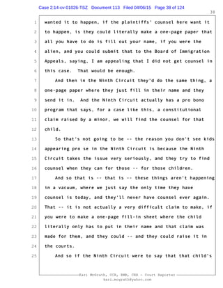 1
2
3
4
5
6
7
8
9
10
11
12
13
14
15
16
17
18
19
20
21
22
23
24
25
Kari McGrath, CCR, RMR, CRR - Court Reporter
kari.mcgrath@yahoo.com
38
wanted it to happen, if the plaintiffs' counsel here want it
to happen, is they could literally make a one-page paper that
all you have to do is fill out your name, if you were the
alien, and you could submit that to the Board of Immigration
Appeals, saying, I am appealing that I did not get counsel in
this case. That would be enough.
And then in the Ninth Circuit they'd do the same thing, a
one-page paper where they just fill in their name and they
send it in. And the Ninth Circuit actually has a pro bono
program that says, for a case like this, a constitutional
claim raised by a minor, we will find the counsel for that
child.
So that's not going to be -- the reason you don't see kids
appearing pro se in the Ninth Circuit is because the Ninth
Circuit takes the issue very seriously, and they try to find
counsel when they can for those -- for those children.
And so that is -- that is -- these things aren't happening
in a vacuum, where we just say the only time they have
counsel is today, and they'll never have counsel ever again.
That -- it is not actually a very difficult claim to make, if
you were to make a one-page fill-in sheet where the child
literally only has to put in their name and that claim was
made for them, and they could -- and they could raise it in
the courts.
And so if the Ninth Circuit were to say that that child's
Case 2:14-cv-01026-TSZ Document 113 Filed 04/06/15 Page 38 of 124
 