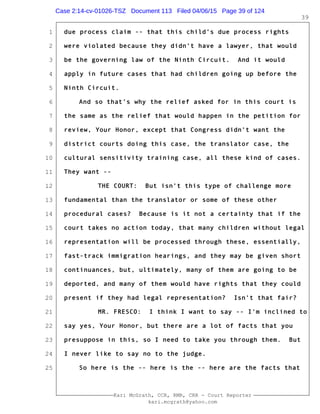 1
2
3
4
5
6
7
8
9
10
11
12
13
14
15
16
17
18
19
20
21
22
23
24
25
Kari McGrath, CCR, RMR, CRR - Court Reporter
kari.mcgrath@yahoo.com
39
due process claim -- that this child's due process rights
were violated because they didn't have a lawyer, that would
be the governing law of the Ninth Circuit. And it would
apply in future cases that had children going up before the
Ninth Circuit.
And so that's why the relief asked for in this court is
the same as the relief that would happen in the petition for
review, Your Honor, except that Congress didn't want the
district courts doing this case, the translator case, the
cultural sensitivity training case, all these kind of cases.
They want --
THE COURT: But isn't this type of challenge more
fundamental than the translator or some of these other
procedural cases? Because is it not a certainty that if the
court takes no action today, that many children without legal
representation will be processed through these, essentially,
fast-track immigration hearings, and they may be given short
continuances, but, ultimately, many of them are going to be
deported, and many of them would have rights that they could
present if they had legal representation? Isn't that fair?
MR. FRESCO: I think I want to say -- I'm inclined to
say yes, Your Honor, but there are a lot of facts that you
presuppose in this, so I need to take you through them. But
I never like to say no to the judge.
So here is the -- here is the -- here are the facts that
Case 2:14-cv-01026-TSZ Document 113 Filed 04/06/15 Page 39 of 124
 