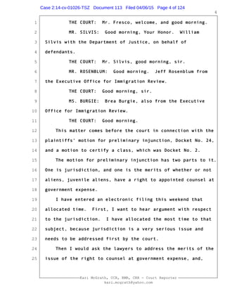 1
2
3
4
5
6
7
8
9
10
11
12
13
14
15
16
17
18
19
20
21
22
23
24
25
Kari McGrath, CCR, RMR, CRR - Court Reporter
kari.mcgrath@yahoo.com
4
THE COURT: Mr. Fresco, welcome, and good morning.
MR. SILVIS: Good morning, Your Honor. William
Silvis with the Department of Justice, on behalf of
defendants.
THE COURT: Mr. Silvis, good morning, sir.
MR. ROSENBLUM: Good morning. Jeff Rosenblum from
the Executive Office for Immigration Review.
THE COURT: Good morning, sir.
MS. BURGIE: Brea Burgie, also from the Executive
Office for Immigration Review.
THE COURT: Good morning.
This matter comes before the court in connection with the
plaintiffs' motion for preliminary injunction, Docket No. 24,
and a motion to certify a class, which was Docket No. 2.
The motion for preliminary injunction has two parts to it.
One is jurisdiction, and one is the merits of whether or not
aliens, juvenile aliens, have a right to appointed counsel at
government expense.
I have entered an electronic filing this weekend that
allocated time. First, I want to hear argument with respect
to the jurisdiction. I have allocated the most time to that
subject, because jurisdiction is a very serious issue and
needs to be addressed first by the court.
Then I would ask the lawyers to address the merits of the
issue of the right to counsel at government expense, and,
Case 2:14-cv-01026-TSZ Document 113 Filed 04/06/15 Page 4 of 124
 