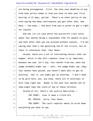 1
2
3
4
5
6
7
8
9
10
11
12
13
14
15
16
17
18
19
20
21
22
23
24
25
Kari McGrath, CCR, RMR, CRR - Court Reporter
kari.mcgrath@yahoo.com
40
are being presupposed. First, the only case deadline of any
kind that exists today is that you have to have your first
hearing in 21 days, period. There's no other policy of any
kind saying how many continuances you get after that, how
many -- how many -- how much time you're given to get a right
for counsel.
And the Jie Lin case which the plaintiffs cites talks
about four months being a reasonable time for people to wait,
and then after that you can proceed without counsel. I'm not
saying that that's the governing law of the circuit, but at
least it references that, Your Honor.
Second, there are a lot of intervening factors that can
happen, which is why this ripeness issue is so important,
between now and, let's say, four months from now, when the
judge probably might say -- well, the judge might say, okay,
four months have passed, you haven't been able to get an
attorney. One is, you might get an attorney. I don't mean
to be glib here, but, you know, there are 17 attorneys in
this room right now. Maybe in the next four months one of
them might take the claim of one of these children.
Second of all, there's the justice Americorps --
THE COURT: Slow it down a little bit.
MR. FRESCO: Sorry, Your Honor.
THE COURT: The court reporter wants to write down
everything you have to say.
Case 2:14-cv-01026-TSZ Document 113 Filed 04/06/15 Page 40 of 124
 