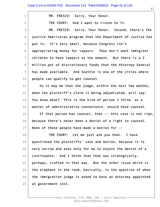 1
2
3
4
5
6
7
8
9
10
11
12
13
14
15
16
17
18
19
20
21
22
23
24
25
Kari McGrath, CCR, RMR, CRR - Court Reporter
kari.mcgrath@yahoo.com
41
MR. FRESCO: Sorry, Your Honor.
THE COURT: And I want to listen to it.
MR. FRESCO: Sorry, Your Honor. Second, there's the
justice Americorps program that the Department of Justice has
put in. It's very small, because Congress isn't
appropriating money for lawyers. They don't want immigrant
children to have lawyers at the moment. But there is a 2
million pot of discretionary funds that the Attorney General
has made available. And Seattle is one of the cities where
people can qualify to get counsel.
So it may be that the judge, within the next few months,
when the plaintiff's claim is being adjudicated, will say:
You know what? This is the kind of person I think, as a
matter of administrative convenience, should have counsel.
If that person has counsel, that -- this case is not ripe,
because there's never been a denial of a right to counsel.
None of these people have made a motion for --
THE COURT: Let me just ask you that. I have
questioned the plaintiffs' case and motion, because it is
very narrow and asks only for me to enjoin the denial of a
continuance. And I think that that was strategically,
perhaps, crafted in that way. But the other issue which is
the elephant in the room, basically, is the question of when
the immigration judge is asked to have an attorney appointed
at government cost.
Case 2:14-cv-01026-TSZ Document 113 Filed 04/06/15 Page 41 of 124
 