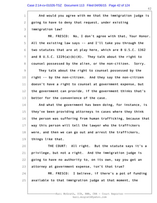 1
2
3
4
5
6
7
8
9
10
11
12
13
14
15
16
17
18
19
20
21
22
23
24
25
Kari McGrath, CCR, RMR, CRR - Court Reporter
kari.mcgrath@yahoo.com
42
And would you agree with me that the immigration judge is
going to have to deny that request, under existing
immigration law?
MR. FRESCO: No, I don't agree with that, Your Honor.
All the existing law says -- and I'll take you through the
two statutes that are at play here, which are 8 U.S.C. 1362
and 8 U.S.C. 1229(a)(b)(4). They talk about the right to
counsel possessed by the alien, or the non-citizen. Sorry.
They talk about the right to counsel possessed by the
right -- by the non-citizen. And they say the non-citizen
doesn't have a right to counsel at government expense, but
the government can provide, if the government thinks that's
better for the convenience of the case.
And what the government has been doing, for instance, is
they've been providing attorneys in cases where they think
the person was suffering from human trafficking, because that
way this person will tell the lawyer who the traffickers
were, and then we can go out and arrest the traffickers,
things like that.
THE COURT: All right. But the statute says it's a
privilege, but not a right. And the immigration judge is
going to have no authority to, on its own, say you get an
attorney at government expense, isn't that true?
MR. FRESCO: I believe, if there's a pot of funding
available to that immigration judge at that moment, the
Case 2:14-cv-01026-TSZ Document 113 Filed 04/06/15 Page 42 of 124
 