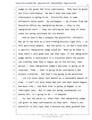 1
2
3
4
5
6
7
8
9
10
11
12
13
14
15
16
17
18
19
20
21
22
23
24
25
Kari McGrath, CCR, RMR, CRR - Court Reporter
kari.mcgrath@yahoo.com
44
judge to not grant the first continuance. They have to grant
the first continuance. We don't know how long that
continuance is going to be. Plaintiffs have in some
affidavits three weeks. My colleagues -- my clients from the
Executive Office for Immigration Review -- they're the
immigration court -- they are telling me that many of these
cases are being continued for six months.
And so that's why I dispute the plaintiffs' affidavit.
But we're not here on a fact-finding mission right this -- at
this particular moment. But the point is, we don't know what
a specific immigration judge would do. What we do know is
that there's very good case law that says, if the immigration
judge denies a continuance in a situation where the person
can credibly show that a lawyer was on the horizon, that
person -- that immigration judge's decision is going to be
reversed. That -- that is going to be considered a due
process violation. And that's not going to be permitted.
Jie Lin talks about four months as a reasonable amount of
time. I can't sit here today and tell you what would happen,
how much time -- how much time is going to happen in an
individual case. But if some are being rescheduled six
months out, it's going to be -- it depends.
So, but the point is, after that, the immigration judge
can grant as many continuances as they want. There's one
plaintiff in this case that I believe has been granted four
Case 2:14-cv-01026-TSZ Document 113 Filed 04/06/15 Page 44 of 124
 