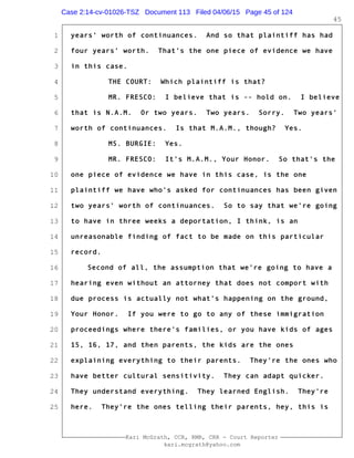 1
2
3
4
5
6
7
8
9
10
11
12
13
14
15
16
17
18
19
20
21
22
23
24
25
Kari McGrath, CCR, RMR, CRR - Court Reporter
kari.mcgrath@yahoo.com
45
years' worth of continuances. And so that plaintiff has had
four years' worth. That's the one piece of evidence we have
in this case.
THE COURT: Which plaintiff is that?
MR. FRESCO: I believe that is -- hold on. I believe
that is N.A.M. Or two years. Two years. Sorry. Two years'
worth of continuances. Is that M.A.M., though? Yes.
MS. BURGIE: Yes.
MR. FRESCO: It's M.A.M., Your Honor. So that's the
one piece of evidence we have in this case, is the one
plaintiff we have who's asked for continuances has been given
two years' worth of continuances. So to say that we're going
to have in three weeks a deportation, I think, is an
unreasonable finding of fact to be made on this particular
record.
Second of all, the assumption that we're going to have a
hearing even without an attorney that does not comport with
due process is actually not what's happening on the ground,
Your Honor. If you were to go to any of these immigration
proceedings where there's families, or you have kids of ages
15, 16, 17, and then parents, the kids are the ones
explaining everything to their parents. They're the ones who
have better cultural sensitivity. They can adapt quicker.
They understand everything. They learned English. They're
here. They're the ones telling their parents, hey, this is
Case 2:14-cv-01026-TSZ Document 113 Filed 04/06/15 Page 45 of 124
 