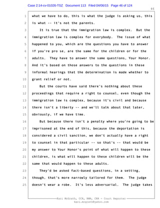 1
2
3
4
5
6
7
8
9
10
11
12
13
14
15
16
17
18
19
20
21
22
23
24
25
Kari McGrath, CCR, RMR, CRR - Court Reporter
kari.mcgrath@yahoo.com
46
what we have to do, this is what the judge is asking us, this
is what -- it's not the parents.
It is true that the immigration law is complex. But the
immigration law is complex for everybody. The issue of what
happened to you, which are the questions you have to answer
if you're pro se, are the same for the children or for the
adults. They have to answer the same questions, Your Honor.
And it's based on those answers to the questions in these
informal hearings that the determination is made whether to
grant relief or not.
But the courts have said there's nothing about these
proceedings that require a right to counsel, even though the
immigration law is complex, because it's civil and because
there isn't a liberty -- and we'll talk about that later,
obviously, if we have time.
But because there isn't a penalty where you're going to be
imprisoned at the end of this, because the deportation is
considered a civil sanction, we don't actually have a right
to counsel in that particular -- so that's -- that would be
my answer to Your Honor's point of what will happen to these
children, is what will happen to these children will be the
same that would happen to these adults.
They'd be asked fact-based questions, in a setting,
though, that's more narrowly tailored for them. The judge
doesn't wear a robe. It's less adversarial. The judge takes
Case 2:14-cv-01026-TSZ Document 113 Filed 04/06/15 Page 46 of 124
 