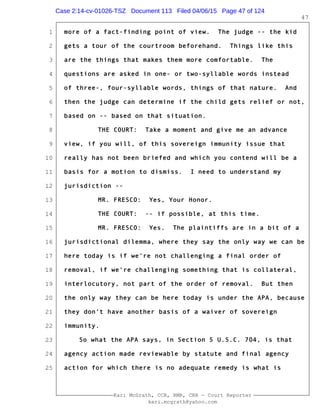 1
2
3
4
5
6
7
8
9
10
11
12
13
14
15
16
17
18
19
20
21
22
23
24
25
Kari McGrath, CCR, RMR, CRR - Court Reporter
kari.mcgrath@yahoo.com
47
more of a fact-finding point of view. The judge -- the kid
gets a tour of the courtroom beforehand. Things like this
are the things that makes them more comfortable. The
questions are asked in one- or two-syllable words instead
of three-, four-syllable words, things of that nature. And
then the judge can determine if the child gets relief or not,
based on -- based on that situation.
THE COURT: Take a moment and give me an advance
view, if you will, of this sovereign immunity issue that
really has not been briefed and which you contend will be a
basis for a motion to dismiss. I need to understand my
jurisdiction --
MR. FRESCO: Yes, Your Honor.
THE COURT: -- if possible, at this time.
MR. FRESCO: Yes. The plaintiffs are in a bit of a
jurisdictional dilemma, where they say the only way we can be
here today is if we're not challenging a final order of
removal, if we're challenging something that is collateral,
interlocutory, not part of the order of removal. But then
the only way they can be here today is under the APA, because
they don't have another basis of a waiver of sovereign
immunity.
So what the APA says, in Section 5 U.S.C. 704, is that
agency action made reviewable by statute and final agency
action for which there is no adequate remedy is what is
Case 2:14-cv-01026-TSZ Document 113 Filed 04/06/15 Page 47 of 124
 