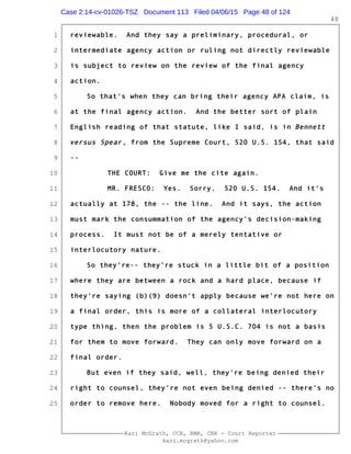 1
2
3
4
5
6
7
8
9
10
11
12
13
14
15
16
17
18
19
20
21
22
23
24
25
Kari McGrath, CCR, RMR, CRR - Court Reporter
kari.mcgrath@yahoo.com
48
reviewable. And they say a preliminary, procedural, or
intermediate agency action or ruling not directly reviewable
is subject to review on the review of the final agency
action.
So that's when they can bring their agency APA claim, is
at the final agency action. And the better sort of plain
English reading of that statute, like I said, is in Bennett
versus Spear, from the Supreme Court, 520 U.S. 154, that said
--
THE COURT: Give me the cite again.
MR. FRESCO: Yes. Sorry. 520 U.S. 154. And it's
actually at 178, the -- the line. And it says, the action
must mark the consummation of the agency's decision-making
process. It must not be of a merely tentative or
interlocutory nature.
So they're-- they're stuck in a little bit of a position
where they are between a rock and a hard place, because if
they're saying (b)(9) doesn't apply because we're not here on
a final order, this is more of a collateral interlocutory
type thing, then the problem is 5 U.S.C. 704 is not a basis
for them to move forward. They can only move forward on a
final order.
But even if they said, well, they're being denied their
right to counsel, they're not even being denied -- there's no
order to remove here. Nobody moved for a right to counsel.
Case 2:14-cv-01026-TSZ Document 113 Filed 04/06/15 Page 48 of 124
 