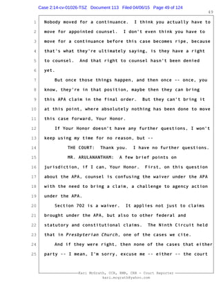 1
2
3
4
5
6
7
8
9
10
11
12
13
14
15
16
17
18
19
20
21
22
23
24
25
Kari McGrath, CCR, RMR, CRR - Court Reporter
kari.mcgrath@yahoo.com
49
Nobody moved for a continuance. I think you actually have to
move for appointed counsel. I don't even think you have to
move for a continuance before this case becomes ripe, because
that's what they're ultimately saying, is they have a right
to counsel. And that right to counsel hasn't been denied
yet.
But once those things happen, and then once -- once, you
know, they're in that position, maybe then they can bring
this APA claim in the final order. But they can't bring it
at this point, where absolutely nothing has been done to move
this case forward, Your Honor.
If Your Honor doesn't have any further questions, I won't
keep using my time for no reason, but --
THE COURT: Thank you. I have no further questions.
MR. ARULANANTHAM: A few brief points on
jurisdiction, if I can, Your Honor. First, on this question
about the APA, counsel is confusing the waiver under the APA
with the need to bring a claim, a challenge to agency action
under the APA.
Section 702 is a waiver. It applies not just to claims
brought under the APA, but also to other federal and
statutory and constitutional claims. The Ninth Circuit held
that in Presbyterian Church, one of the cases we cite.
And if they were right, then none of the cases that either
party -- I mean, I'm sorry, excuse me -- either -- the court
Case 2:14-cv-01026-TSZ Document 113 Filed 04/06/15 Page 49 of 124
 