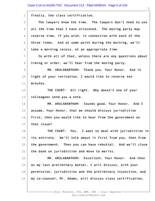 1
2
3
4
5
6
7
8
9
10
11
12
13
14
15
16
17
18
19
20
21
22
23
24
25
Kari McGrath, CCR, RMR, CRR - Court Reporter
kari.mcgrath@yahoo.com
5
finally, the class certification.
The lawyers know the time. The lawyers don't need to use
all the time that I have allocated. The moving party may
reserve time, if you wish, in connection with each of the
three items. And at some point during the morning, we'll
take a morning recess, at an appropriate time.
So with all of that, unless there are any questions about
timing or order, we'll hear from the moving party.
MR. ARULANANTHAM: Thank you, Your Honor. And in
light of your invitation, I would like to reserve ten
minutes.
THE COURT: All right. Why doesn't one of your
colleagues send you a note.
MR. ARULANANTHAM: Sounds good, Your Honor. And I
assume, Your Honor, that we should discuss jurisdiction
first; then you would like to hear from the government on
that issue?
THE COURT: Yes. I want to deal with jurisdiction in
its entirety. We'll talk about it first from you, then from
the government. Then you can have rebuttal. And we'll close
the book on jurisdiction and move to merits.
MR. ARULANANTHAM: Excellent, Your Honor. And then
as my last preliminary matter, I will discuss, with your
permission, jurisdiction and the preliminary injunction, and
my co-counsel, Mr. Adams, will discuss class certification,
Case 2:14-cv-01026-TSZ Document 113 Filed 04/06/15 Page 5 of 124
 