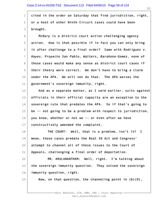 1
2
3
4
5
6
7
8
9
10
11
12
13
14
15
16
17
18
19
20
21
22
23
24
25
Kari McGrath, CCR, RMR, CRR - Court Reporter
kari.mcgrath@yahoo.com
50
cited in the order on Saturday that find jurisdiction, right,
or a host of other Ninth Circuit cases could have been
brought.
McNary is a district court action challenging agency
action. How is that possible if in fact you can only bring
it after challenge to a final order? Same with Rodriguez v.
Hayes, Proyecto San Pablo, Walters, Barahona-Gomez, none of
those cases would make any sense as district court cases if
their theory were correct. We don't have to bring a claim
under the APA. We will not do that. The APA waives the
government's sovereign immunity, right.
And as a separate matter, as I said earlier, suits against
officials in their official capacity are an exception to the
sovereign rule that predates the APA. So if that's going to
be -- not going to be a problem with respect to jurisdiction,
you know, whether or not we -- or even after we have
constructively amended the complaint.
THE COURT: Well, that is a problem, isn't it? I
mean, those cases predate the Real ID Act and Congress'
attempt to channel all of these issues to the Court of
Appeals, challenging a final order of deportation.
MR. ARULANANTHAM: Well, right. I'm talking about
the sovereign immunity question. They solved the sovereign
immunity question, right.
Now, on that question, the channeling point in (b)(9),
Case 2:14-cv-01026-TSZ Document 113 Filed 04/06/15 Page 50 of 124
 