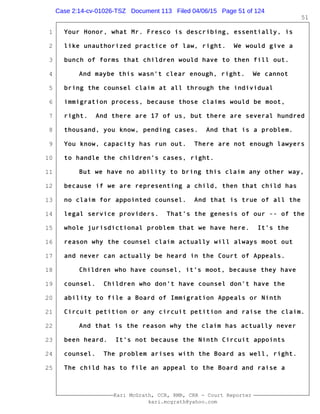 1
2
3
4
5
6
7
8
9
10
11
12
13
14
15
16
17
18
19
20
21
22
23
24
25
Kari McGrath, CCR, RMR, CRR - Court Reporter
kari.mcgrath@yahoo.com
51
Your Honor, what Mr. Fresco is describing, essentially, is
like unauthorized practice of law, right. We would give a
bunch of forms that children would have to then fill out.
And maybe this wasn't clear enough, right. We cannot
bring the counsel claim at all through the individual
immigration process, because those claims would be moot,
right. And there are 17 of us, but there are several hundred
thousand, you know, pending cases. And that is a problem.
You know, capacity has run out. There are not enough lawyers
to handle the children's cases, right.
But we have no ability to bring this claim any other way,
because if we are representing a child, then that child has
no claim for appointed counsel. And that is true of all the
legal service providers. That's the genesis of our -- of the
whole jurisdictional problem that we have here. It's the
reason why the counsel claim actually will always moot out
and never can actually be heard in the Court of Appeals.
Children who have counsel, it's moot, because they have
counsel. Children who don't have counsel don't have the
ability to file a Board of Immigration Appeals or Ninth
Circuit petition or any circuit petition and raise the claim.
And that is the reason why the claim has actually never
been heard. It's not because the Ninth Circuit appoints
counsel. The problem arises with the Board as well, right.
The child has to file an appeal to the Board and raise a
Case 2:14-cv-01026-TSZ Document 113 Filed 04/06/15 Page 51 of 124
 