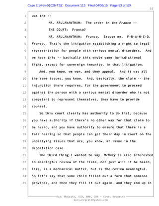 1
2
3
4
5
6
7
8
9
10
11
12
13
14
15
16
17
18
19
20
21
22
23
24
25
Kari McGrath, CCR, RMR, CRR - Court Reporter
kari.mcgrath@yahoo.com
53
was the --
MR. ARULANANTHAM: The order in the Franco --
THE COURT: Fronto?
MR. ARULANANTHAM: Franco. Excuse me. F-R-A-N-C-O,
Franco. That's the litigation establishing a right to legal
representation for people with serious mental disorders. And
we have this -- basically this whole same jurisdictional
fight, except for sovereign immunity, in that litigation.
And, you know, we won, and they appeal. And it was all
the same issues, you know. And, basically, the claim -- the
injunction there requires, for the government to proceed
against the person with a serious mental disorder who is not
competent to represent themselves, they have to provide
counsel.
So this court clearly has authority to do that, because
you have authority if there's no other way for that claim to
be heard, and you have authority to ensure that there is a
fair hearing so that people can get their day in court on the
underlying issues that are, you know, at issue in the
deportation case.
The third thing I wanted to say, McNary is also interested
in meaningful review of the claim, not just will it be heard,
like, as a mechanical matter, but is the review meaningful.
So let's say that some child filled out a form that someone
provides, and then they fill it out again, and they end up in
Case 2:14-cv-01026-TSZ Document 113 Filed 04/06/15 Page 53 of 124
 