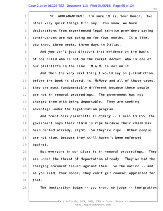 1
2
3
4
5
6
7
8
9
10
11
12
13
14
15
16
17
18
19
20
21
22
23
24
25
Kari McGrath, CCR, RMR, CRR - Court Reporter
kari.mcgrath@yahoo.com
55
MR. ARULANANTHAM: I'm sure it is, Your Honor. Two
other very quick things I'll say. You know, we have
declarations from experienced legal service providers saying
continuances are not going on for four months. It's like,
you know, three weeks, three days in Dallas.
And you can't just discount that evidence on the basis
of one child who is not on the rocket docket, who is one of
our plaintiffs in the case. M.A.M. is not on it.
And then the very last thing I would say on jurisdiction,
before the book is closed, is, McNary and all of those cases,
they are most fundamentally different because those people
are not in removal proceedings. The government has not
charged them with being deportable. They are seeking
advantage under the legalization program.
And front desk plaintiffs in McNary -- I mean in CSS, the
government says their claim is ripe because their claim has
been denied already, right. So they're ripe. Other people
are not ripe, because they still haven't been enforced
against.
But everyone in our class is in removal proceedings. They
are under the threat of deportation already. They've had the
charging document issued against them. So the notion -- and
as you said, Your Honor, they can't get counsel appointed for
that.
The immigration judge -- you know, no judge -- immigration
Case 2:14-cv-01026-TSZ Document 113 Filed 04/06/15 Page 55 of 124
 