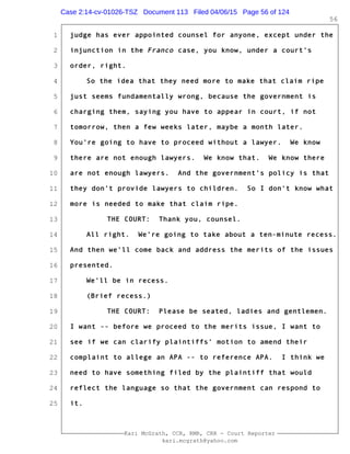 1
2
3
4
5
6
7
8
9
10
11
12
13
14
15
16
17
18
19
20
21
22
23
24
25
Kari McGrath, CCR, RMR, CRR - Court Reporter
kari.mcgrath@yahoo.com
56
judge has ever appointed counsel for anyone, except under the
injunction in the Franco case, you know, under a court's
order, right.
So the idea that they need more to make that claim ripe
just seems fundamentally wrong, because the government is
charging them, saying you have to appear in court, if not
tomorrow, then a few weeks later, maybe a month later.
You're going to have to proceed without a lawyer. We know
there are not enough lawyers. We know that. We know there
are not enough lawyers. And the government's policy is that
they don't provide lawyers to children. So I don't know what
more is needed to make that claim ripe.
THE COURT: Thank you, counsel.
All right. We're going to take about a ten-minute recess.
And then we'll come back and address the merits of the issues
presented.
We'll be in recess.
(Brief recess.)
THE COURT: Please be seated, ladies and gentlemen.
I want -- before we proceed to the merits issue, I want to
see if we can clarify plaintiffs' motion to amend their
complaint to allege an APA -- to reference APA. I think we
need to have something filed by the plaintiff that would
reflect the language so that the government can respond to
it.
Case 2:14-cv-01026-TSZ Document 113 Filed 04/06/15 Page 56 of 124
 