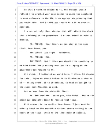 1
2
3
4
5
6
7
8
9
10
11
12
13
14
15
16
17
18
19
20
21
22
23
24
25
Kari McGrath, CCR, RMR, CRR - Court Reporter
kari.mcgrath@yahoo.com
57
So what I think we should do is, the minutes should
reflect I've granted your oral motion to amend the complaint
to make reference to the APA in an appropriate pleading that
you would file. And I think you should file it as soon as
possible.
I'm not entirely clear whether that will affect the clock
that's running on the government to either answer or move to
dismiss.
MR. FRESCO: Your Honor, we can stay on the same
clock, Your Honor, yes.
THE COURT: All right. Wonderful.
MR. FRESCO: Yes.
THE COURT: But I think you should file something so
we have definitively exactly what you're alleging so the
government can respond to it.
All right. I indicated we would have, I think, 20 minutes
for this. Maybe we should reduce it to 15 minutes a side so
we -- in any event, 15 to 20 minutes, so that we can get to
the class certification as well.
Let me hear from the plaintiff first.
MR. ARULANANTHAM: Thank you, Your Honor. And we can
amend our complaint today to resolve that issue.
With respect to the merits, Your Honor, I just want to
briefly touch on the equitable factors before turning to the
heart of the issue, which is the likelihood of success.
Case 2:14-cv-01026-TSZ Document 113 Filed 04/06/15 Page 57 of 124
 