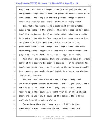 1
2
3
4
5
6
7
8
9
10
11
12
13
14
15
16
17
18
19
20
21
22
23
24
25
Kari McGrath, CCR, RMR, CRR - Court Reporter
kari.mcgrath@yahoo.com
59
what they say. But I thought I heard a suggestion that an
immigration judge should have the power to appoint counsel in
some cases. And they say the due process analysis should
occur on a case-by-case basis, in their surreply brief.
But right now there is no appointment by immigration
judges happening in the system. That never happens for cases
involving children. So if an immigration judge has a child
in front of them who is four years old or seven years old or
ten years old, like, you know, J.E.F.M., even if the
government says -- the immigration judge thinks that that
proceeding cannot happen in a fair way without counsel, the
judges do not, in fact, have power to appoint counsel.
And there are programs that the government runs in certain
parts of the country to appoint counsel -- or to provide for
legal representation. But it's not as though judges actually
do a case-by-case analysis and decide in given cases whether
counsel is required.
So, you know, our view is that, categorically, all
children require appointed counsel. But if, you know, that's
not the case, and instead it's only some children that
require appointed counsel, I think Your Honor still should
grant the injunction, because at the moment, there is no
analysis like this taking place.
So we know then that there are -- if this is the
government's view, then even on their view, there are
Case 2:14-cv-01026-TSZ Document 113 Filed 04/06/15 Page 59 of 124
 
