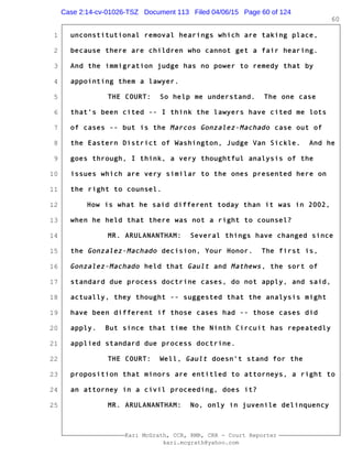 1
2
3
4
5
6
7
8
9
10
11
12
13
14
15
16
17
18
19
20
21
22
23
24
25
Kari McGrath, CCR, RMR, CRR - Court Reporter
kari.mcgrath@yahoo.com
60
unconstitutional removal hearings which are taking place,
because there are children who cannot get a fair hearing.
And the immigration judge has no power to remedy that by
appointing them a lawyer.
THE COURT: So help me understand. The one case
that's been cited -- I think the lawyers have cited me lots
of cases -- but is the Marcos Gonzalez-Machado case out of
the Eastern District of Washington, Judge Van Sickle. And he
goes through, I think, a very thoughtful analysis of the
issues which are very similar to the ones presented here on
the right to counsel.
How is what he said different today than it was in 2002,
when he held that there was not a right to counsel?
MR. ARULANANTHAM: Several things have changed since
the Gonzalez-Machado decision, Your Honor. The first is,
Gonzalez-Machado held that Gault and Mathews, the sort of
standard due process doctrine cases, do not apply, and said,
actually, they thought -- suggested that the analysis might
have been different if those cases had -- those cases did
apply. But since that time the Ninth Circuit has repeatedly
applied standard due process doctrine.
THE COURT: Well, Gault doesn't stand for the
proposition that minors are entitled to attorneys, a right to
an attorney in a civil proceeding, does it?
MR. ARULANANTHAM: No, only in juvenile delinquency
Case 2:14-cv-01026-TSZ Document 113 Filed 04/06/15 Page 60 of 124
 