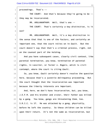 1
2
3
4
5
6
7
8
9
10
11
12
13
14
15
16
17
18
19
20
21
22
23
24
25
Kari McGrath, CCR, RMR, CRR - Court Reporter
kari.mcgrath@yahoo.com
61
proceedings. That's --
THE COURT: And that's because they're going to be --
they may be incarcerated.
MR. ARULANANTHAM: Well, that's one --
THE COURT: That's certainly a key distinction, is it
not?
MR. ARULANANTHAM: Well, it's a key distinction in
the sense that that is one of the factors, and certainly an
important one, that the court relies on in Gault. But the
court doesn't say that that's a criminal process, right, not
on the counsel part of the holding.
And you have subsequent cases, clearly civil context, like
parental termination, you know, termination of parental
rights, in Lassiter, or Turner v. Rogers, which is civil
contempt, where the court is citing Gault.
So, you know, Gault certainly doesn't resolve the question
here, because that's a juvenile delinquency proceeding. But
the court thought that the incarceration was important
because the liberty interests are important.
And, here, we don't have incarceration, but, you know,
J.E.F.M. and his brother and sister, their father was killed
by a gang. You know, gangs are threatening them, too.
S.R.I.C. is 17. He was attacked by a gang, physically,
before he left the country. So these children can be killed
upon their return. It's not the same as incarceration, but
Case 2:14-cv-01026-TSZ Document 113 Filed 04/06/15 Page 61 of 124
 