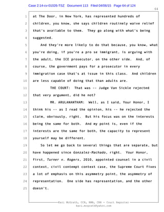 1
2
3
4
5
6
7
8
9
10
11
12
13
14
15
16
17
18
19
20
21
22
23
24
25
Kari McGrath, CCR, RMR, CRR - Court Reporter
kari.mcgrath@yahoo.com
64
at The Door, in New York, has represented hundreds of
children, you know, she says children routinely waive relief
that's available to them. They go along with what's being
suggested.
And they're more likely to do that because, you know, what
you're doing, if you're a pro se immigrant, is arguing with
the adult, the ICE prosecutor, on the other side. And, of
course, the government pays for a prosecutor in every
immigration case that's at issue in this class. And children
are less capable of doing that than adults are.
THE COURT: That was -- Judge Van Sickle rejected
that very argument, did he not?
MR. ARULANANTHAM: Well, as I said, Your Honor, I
think his -- as I read the opinion, his -- he rejected the
claim, obviously, right. But his focus was on the interests
being the same for both. And my point is, even if the
interests are the same for both, the capacity to represent
yourself may be different.
So let me go back to several things that are separate, but
have happened since Gonzalez-Machado, right. Your Honor,
first, Turner v. Rogers, 2010, appointed counsel in a civil
context, civil contempt context case, the Supreme Court fixes
a lot of emphasis on this asymmetry point, the asymmetry of
representation. One side has representation, and the other
doesn't.
Case 2:14-cv-01026-TSZ Document 113 Filed 04/06/15 Page 64 of 124
 