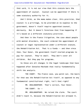 1
2
3
4
5
6
7
8
9
10
11
12
13
14
15
16
17
18
19
20
21
22
23
24
25
Kari McGrath, CCR, RMR, CRR - Court Reporter
kari.mcgrath@yahoo.com
66
that said, it is not our view that this statute bars the
appointment of counsel. Counsel can be appointed if there is
some statutory authority for it.
And I think, as the memo makes clear, this provision, that
counsel is a privilege, to be provided at no expense to the
government, doesn't itself require appointed counsel,
obviously. But it doesn't foreclose that from happening if
it's based on a different statutory provision.
And then in the Franco litigation, the case about people
with mental disorders, the court ordered the appointment of
counsel or legal representation under a different statute,
the Rehabilitation Act. That is a funda -- and then since
then, Your Honor, the government itself started programs to
pay for counsel. They're small. They don't cover all
children. But they pay for programs.
So those are all changes in the legal landscape that have
happened after Gonzalez-Machado that really fundamentally
shift the analysis.
THE COURT: The Franco case, you point out, the basis
for that was the Rehabilitation Act itself, as opposed to any
fundamental constitutional right, isn't that right?
MR. ARULANANTHAM: That's correct, Your Honor.
THE COURT: So --
MR. ARULANANTHAM: We raised the claim. The court
didn't reach it, because the Rehabilitation Act allowed it.
Case 2:14-cv-01026-TSZ Document 113 Filed 04/06/15 Page 66 of 124
 