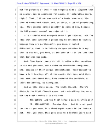 1
2
3
4
5
6
7
8
9
10
11
12
13
14
15
16
17
18
19
20
21
22
23
24
25
Kari McGrath, CCR, RMR, CRR - Court Reporter
kari.mcgrath@yahoo.com
67
But for purposes of when -- has Congress made a judgment that
no counsel can be appointed for anyone in immigration court,
right? That, I think, was sort of a basic premise at the
time of Gonzalez-Machado, and, actually, a lot of preexisting
law. That premise cannot possibly be correct now, because
the DHS general counsel has rejected it.
It's filtered that everyone doesn't get counsel. But the
idea that some vulnerable groups may be entitled to counsel
because they are particularly, you know, situated
differently, that is definitely an open question in a way
that it was not, you know, at the time of -- at the time that
that decision was made.
And, Your Honor, every circuit to address that question,
to ask the question, could there be individual immigrants,
who, because of their unique circumstances, need counsel to
have a fair hearing, all of the courts that have said that,
that have considered that, have answered the question, at
least tentatively, by saying yes.
And we cite those cases. The Sixth Circuit. There's
dicta in the Ninth Circuit cases, not controlling, for sure,
but the Ninth Circuit also said that.
THE COURT: And the Ninth Circuit case is which one?
MR. ARULANANTHAM: Escobar Ruiz. And it's not good
law for -- you know, it's about equal access to the Justice
Act. And, you know, that goes away in a Supreme Court case
Case 2:14-cv-01026-TSZ Document 113 Filed 04/06/15 Page 67 of 124
 