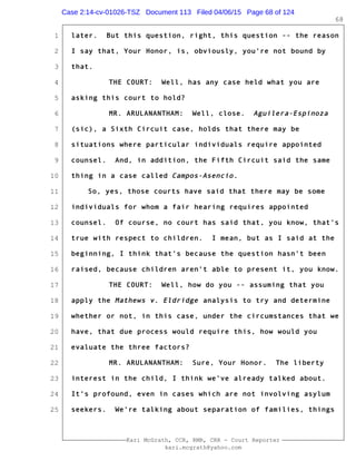 1
2
3
4
5
6
7
8
9
10
11
12
13
14
15
16
17
18
19
20
21
22
23
24
25
Kari McGrath, CCR, RMR, CRR - Court Reporter
kari.mcgrath@yahoo.com
68
later. But this question, right, this question -- the reason
I say that, Your Honor, is, obviously, you're not bound by
that.
THE COURT: Well, has any case held what you are
asking this court to hold?
MR. ARULANANTHAM: Well, close. Aguilera-Espinoza
(sic), a Sixth Circuit case, holds that there may be
situations where particular individuals require appointed
counsel. And, in addition, the Fifth Circuit said the same
thing in a case called Campos-Asencio.
So, yes, those courts have said that there may be some
individuals for whom a fair hearing requires appointed
counsel. Of course, no court has said that, you know, that's
true with respect to children. I mean, but as I said at the
beginning, I think that's because the question hasn't been
raised, because children aren't able to present it, you know.
THE COURT: Well, how do you -- assuming that you
apply the Mathews v. Eldridge analysis to try and determine
whether or not, in this case, under the circumstances that we
have, that due process would require this, how would you
evaluate the three factors?
MR. ARULANANTHAM: Sure, Your Honor. The liberty
interest in the child, I think we've already talked about.
It's profound, even in cases which are not involving asylum
seekers. We're talking about separation of families, things
Case 2:14-cv-01026-TSZ Document 113 Filed 04/06/15 Page 68 of 124
 