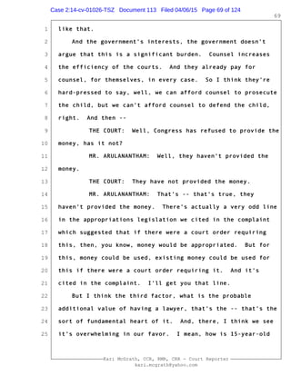 1
2
3
4
5
6
7
8
9
10
11
12
13
14
15
16
17
18
19
20
21
22
23
24
25
Kari McGrath, CCR, RMR, CRR - Court Reporter
kari.mcgrath@yahoo.com
69
like that.
And the government's interests, the government doesn't
argue that this is a significant burden. Counsel increases
the efficiency of the courts. And they already pay for
counsel, for themselves, in every case. So I think they're
hard-pressed to say, well, we can afford counsel to prosecute
the child, but we can't afford counsel to defend the child,
right. And then --
THE COURT: Well, Congress has refused to provide the
money, has it not?
MR. ARULANANTHAM: Well, they haven't provided the
money.
THE COURT: They have not provided the money.
MR. ARULANANTHAM: That's -- that's true, they
haven't provided the money. There's actually a very odd line
in the appropriations legislation we cited in the complaint
which suggested that if there were a court order requiring
this, then, you know, money would be appropriated. But for
this, money could be used, existing money could be used for
this if there were a court order requiring it. And it's
cited in the complaint. I'll get you that line.
But I think the third factor, what is the probable
additional value of having a lawyer, that's the -- that's the
sort of fundamental heart of it. And, there, I think we see
it's overwhelming in our favor. I mean, how is 15-year-old
Case 2:14-cv-01026-TSZ Document 113 Filed 04/06/15 Page 69 of 124
 