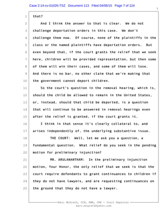 1
2
3
4
5
6
7
8
9
10
11
12
13
14
15
16
17
18
19
20
21
22
23
24
25
Kari McGrath, CCR, RMR, CRR - Court Reporter
kari.mcgrath@yahoo.com
7
that?
And I think the answer to that is clear. We do not
challenge deportation orders in this case. We don't
challenge them now. Of course, none of the plaintiffs in the
class or the named plaintiffs have deportation orders. But
even beyond that, if the court grants the relief that we seek
here, children will be provided representation, but then some
of them will win their cases, and some of them will lose.
And there is no bar, no other claim that we're making that
the government cannot deport children.
So the court's question in the removal hearing, which is,
should the child be allowed to remain in the United States,
or, instead, should that child be deported, is a question
that will continue to be answered in removal hearings even
after the relief is granted, if the court grants it.
I think in that sense it's clearly collateral to, and
arises independently of, the underlying substantive issue.
THE COURT: Well, let me ask you a question, a
fundamental question. What relief do you seek in the pending
motion for preliminary injunction?
MR. ARULANANTHAM: In the preliminary injunction
motion, Your Honor, the only relief that we seek is that the
court require defendants to grant continuances to children if
they do not have lawyers, and are requesting continuances on
the ground that they do not have a lawyer.
Case 2:14-cv-01026-TSZ Document 113 Filed 04/06/15 Page 7 of 124
 