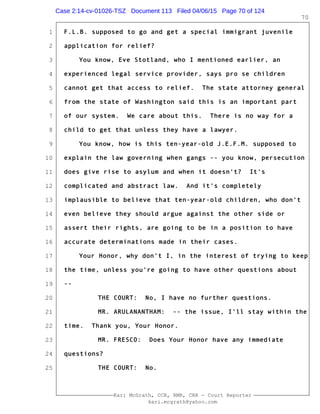 1
2
3
4
5
6
7
8
9
10
11
12
13
14
15
16
17
18
19
20
21
22
23
24
25
Kari McGrath, CCR, RMR, CRR - Court Reporter
kari.mcgrath@yahoo.com
70
F.L.B. supposed to go and get a special immigrant juvenile
application for relief?
You know, Eve Stotland, who I mentioned earlier, an
experienced legal service provider, says pro se children
cannot get that access to relief. The state attorney general
from the state of Washington said this is an important part
of our system. We care about this. There is no way for a
child to get that unless they have a lawyer.
You know, how is this ten-year-old J.E.F.M. supposed to
explain the law governing when gangs -- you know, persecution
does give rise to asylum and when it doesn't? It's
complicated and abstract law. And it's completely
implausible to believe that ten-year-old children, who don't
even believe they should argue against the other side or
assert their rights, are going to be in a position to have
accurate determinations made in their cases.
Your Honor, why don't I, in the interest of trying to keep
the time, unless you're going to have other questions about
--
THE COURT: No, I have no further questions.
MR. ARULANANTHAM: -- the issue, I'll stay within the
time. Thank you, Your Honor.
MR. FRESCO: Does Your Honor have any immediate
questions?
THE COURT: No.
Case 2:14-cv-01026-TSZ Document 113 Filed 04/06/15 Page 70 of 124
 