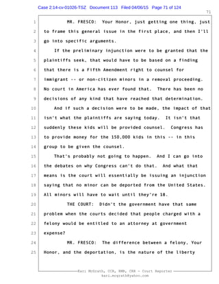 1
2
3
4
5
6
7
8
9
10
11
12
13
14
15
16
17
18
19
20
21
22
23
24
25
Kari McGrath, CCR, RMR, CRR - Court Reporter
kari.mcgrath@yahoo.com
71
MR. FRESCO: Your Honor, just getting one thing, just
to frame this general issue in the first place, and then I'll
go into specific arguments.
If the preliminary injunction were to be granted that the
plaintiffs seek, that would have to be based on a finding
that there is a Fifth Amendment right to counsel for
immigrant -- or non-citizen minors in a removal proceeding.
No court in America has ever found that. There has been no
decisions of any kind that have reached that determination.
And if such a decision were to be made, the impact of that
isn't what the plaintiffs are saying today. It isn't that
suddenly these kids will be provided counsel. Congress has
to provide money for the 150,000 kids in this -- in this
group to be given the counsel.
That's probably not going to happen. And I can go into
the debates on why Congress can't do that. And what that
means is the court will essentially be issuing an injunction
saying that no minor can be deported from the United States.
All minors will have to wait until they're 18.
THE COURT: Didn't the government have that same
problem when the courts decided that people charged with a
felony would be entitled to an attorney at government
expense?
MR. FRESCO: The difference between a felony, Your
Honor, and the deportation, is the nature of the liberty
Case 2:14-cv-01026-TSZ Document 113 Filed 04/06/15 Page 71 of 124
 