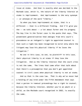 1
2
3
4
5
6
7
8
9
10
11
12
13
14
15
16
17
18
19
20
21
22
23
24
25
Kari McGrath, CCR, RMR, CRR - Court Reporter
kari.mcgrath@yahoo.com
72
issue at stake. And that is exactly what was decided in the
Machado case, which is, the nature of the liberty interest at
stake is imprisonment. And imprisonment is the very synonym
-- or antonym of the word "liberty."
So when you have imprisonment at stake, that is a
different -- that is a different finding. And I'll give you
the -- we talk about -- a lot about Turner and its progeny.
The key line in the Turner case is the quote that says, "The
preeminent generalization that emerges from this court's
precedence on an indigent's right to appointed counsel is
that such a right has been recognized to exist only where the
litigant may lose his physical liberty if he loses the
litigation."
No one in this case, no one, no plaintiff in this case,
their physical liberty is at stake if they lose the
litigation. And so the liberty interest that the court cites
is not the same. The lines that come after that talk about
that there's a presumption that you don't get appointed
counsel in civil cases when physical liberty is not at stake.
And so that is the case law. That is why we've never had
a holding of any kind under the Fifth Amendment that says
that a person in removal proceedings has a right to counsel,
because the liberty interest, whether you're an adult or a
child, as the Machado court recognized in 2002, is exactly
the same.
Case 2:14-cv-01026-TSZ Document 113 Filed 04/06/15 Page 72 of 124
 