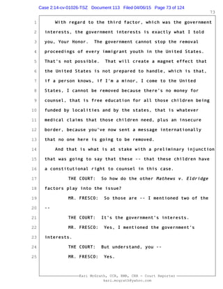 1
2
3
4
5
6
7
8
9
10
11
12
13
14
15
16
17
18
19
20
21
22
23
24
25
Kari McGrath, CCR, RMR, CRR - Court Reporter
kari.mcgrath@yahoo.com
73
With regard to the third factor, which was the government
interests, the government interests is exactly what I told
you, Your Honor. The government cannot stop the removal
proceedings of every immigrant youth in the United States.
That's not possible. That will create a magnet effect that
the United States is not prepared to handle, which is that,
if a person knows, if I'm a minor, I come to the United
States, I cannot be removed because there's no money for
counsel, that is free education for all those children being
funded by localities and by the states, that is whatever
medical claims that those children need, plus an insecure
border, because you've now sent a message internationally
that no one here is going to be removed.
And that is what is at stake with a preliminary injunction
that was going to say that these -- that these children have
a constitutional right to counsel in this case.
THE COURT: So how do the other Mathews v. Eldridge
factors play into the issue?
MR. FRESCO: So those are -- I mentioned two of the
--
THE COURT: It's the government's interests.
MR. FRESCO: Yes, I mentioned the government's
interests.
THE COURT: But understand, you --
MR. FRESCO: Yes.
Case 2:14-cv-01026-TSZ Document 113 Filed 04/06/15 Page 73 of 124
 
