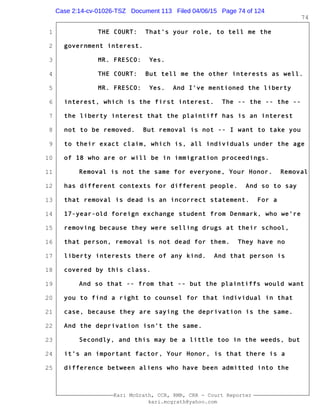 1
2
3
4
5
6
7
8
9
10
11
12
13
14
15
16
17
18
19
20
21
22
23
24
25
Kari McGrath, CCR, RMR, CRR - Court Reporter
kari.mcgrath@yahoo.com
74
THE COURT: That's your role, to tell me the
government interest.
MR. FRESCO: Yes.
THE COURT: But tell me the other interests as well.
MR. FRESCO: Yes. And I've mentioned the liberty
interest, which is the first interest. The -- the -- the --
the liberty interest that the plaintiff has is an interest
not to be removed. But removal is not -- I want to take you
to their exact claim, which is, all individuals under the age
of 18 who are or will be in immigration proceedings.
Removal is not the same for everyone, Your Honor. Removal
has different contexts for different people. And so to say
that removal is dead is an incorrect statement. For a
17-year-old foreign exchange student from Denmark, who we're
removing because they were selling drugs at their school,
that person, removal is not dead for them. They have no
liberty interests there of any kind. And that person is
covered by this class.
And so that -- from that -- but the plaintiffs would want
you to find a right to counsel for that individual in that
case, because they are saying the deprivation is the same.
And the deprivation isn't the same.
Secondly, and this may be a little too in the weeds, but
it's an important factor, Your Honor, is that there is a
difference between aliens who have been admitted into the
Case 2:14-cv-01026-TSZ Document 113 Filed 04/06/15 Page 74 of 124
 