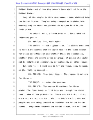 1
2
3
4
5
6
7
8
9
10
11
12
13
14
15
16
17
18
19
20
21
22
23
24
25
Kari McGrath, CCR, RMR, CRR - Court Reporter
kari.mcgrath@yahoo.com
75
United States and aliens who haven't been admitted into the
United States.
Many of the people in this case haven't been admitted into
the United States. They're being charged as inadmissible,
meaning they've never had permission to come here in the
first place.
THE COURT: Well, I think what -- I don't want to
interrupt you --
MR. FRESCO: Yes, Your Honor.
THE COURT: -- but I guess I am. It sounds like this
is more a discussion that we would have in the class motion
for class certification and whether there are subclasses,
whether there are entire areas or groups of people who would
not be eligible on commonality or typicality or other issues.
But this is -- I want you to try and focus, stay focused,
on the right to counsel --
MR. FRESCO: Yes, Your Honor. The reason it matters
for these --
THE COURT: -- under due process.
MR. FRESCO: The reason it matters for these
plaintiffs, Your Honor -- I'll take you through the sheet
that I have of the plaintiffs. There are J.E.F.M., J.F.M.,
D.G.F.M., F.L.B., S.R.I.C., and J -- and G.M.G.C., are all
people who are being treated as inadmissible to the United
States. They never entered the United States, did not come
Case 2:14-cv-01026-TSZ Document 113 Filed 04/06/15 Page 75 of 124
 