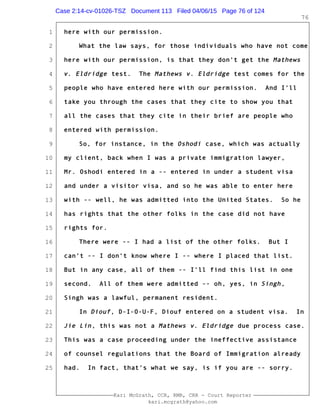 1
2
3
4
5
6
7
8
9
10
11
12
13
14
15
16
17
18
19
20
21
22
23
24
25
Kari McGrath, CCR, RMR, CRR - Court Reporter
kari.mcgrath@yahoo.com
76
here with our permission.
What the law says, for those individuals who have not come
here with our permission, is that they don't get the Mathews
v. Eldridge test. The Mathews v. Eldridge test comes for the
people who have entered here with our permission. And I'll
take you through the cases that they cite to show you that
all the cases that they cite in their brief are people who
entered with permission.
So, for instance, in the Oshodi case, which was actually
my client, back when I was a private immigration lawyer,
Mr. Oshodi entered in a -- entered in under a student visa
and under a visitor visa, and so he was able to enter here
with -- well, he was admitted into the United States. So he
has rights that the other folks in the case did not have
rights for.
There were -- I had a list of the other folks. But I
can't -- I don't know where I -- where I placed that list.
But in any case, all of them -- I'll find this list in one
second. All of them were admitted -- oh, yes, in Singh,
Singh was a lawful, permanent resident.
In Diouf, D-I-O-U-F, Diouf entered on a student visa. In
Jie Lin, this was not a Mathews v. Eldridge due process case.
This was a case proceeding under the ineffective assistance
of counsel regulations that the Board of Immigration already
had. In fact, that's what we say, is if you are -- sorry.
Case 2:14-cv-01026-TSZ Document 113 Filed 04/06/15 Page 76 of 124
 